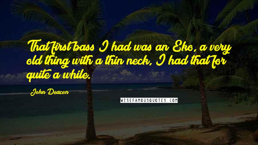 John Deacon Quotes: That first bass I had was an Eko, a very old thing with a thin neck, I had that for quite a while.