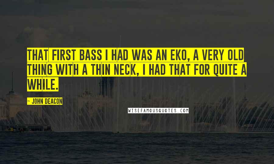 John Deacon Quotes: That first bass I had was an Eko, a very old thing with a thin neck, I had that for quite a while.