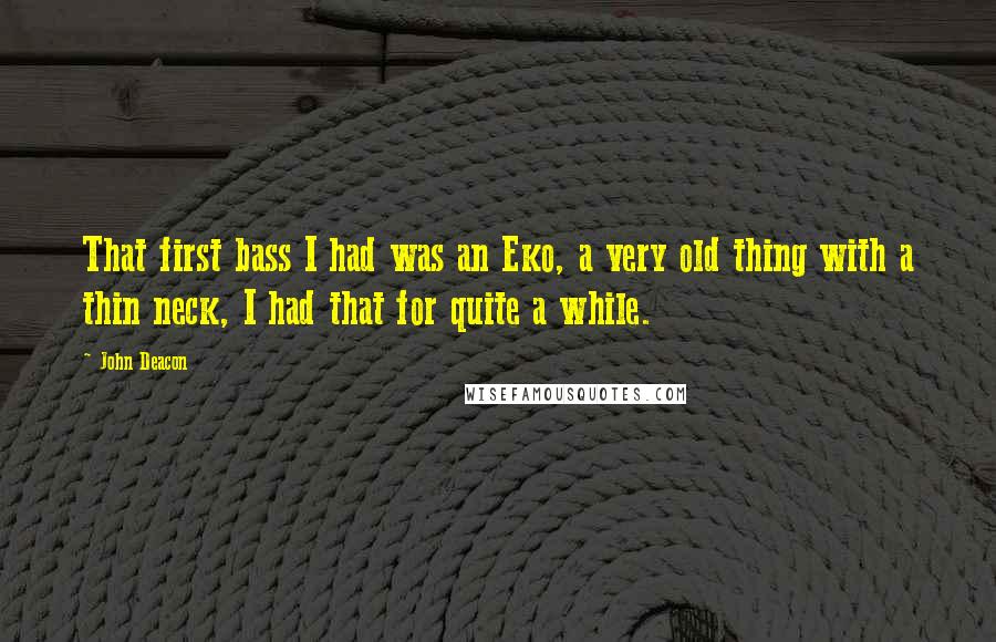 John Deacon Quotes: That first bass I had was an Eko, a very old thing with a thin neck, I had that for quite a while.