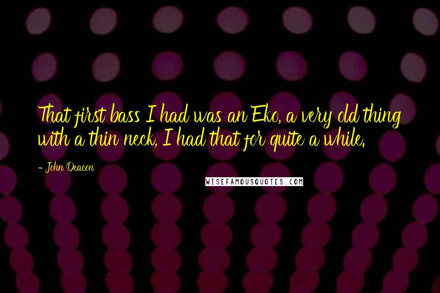 John Deacon Quotes: That first bass I had was an Eko, a very old thing with a thin neck, I had that for quite a while.