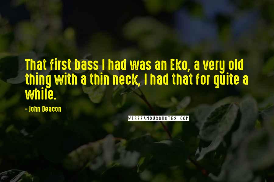 John Deacon Quotes: That first bass I had was an Eko, a very old thing with a thin neck, I had that for quite a while.