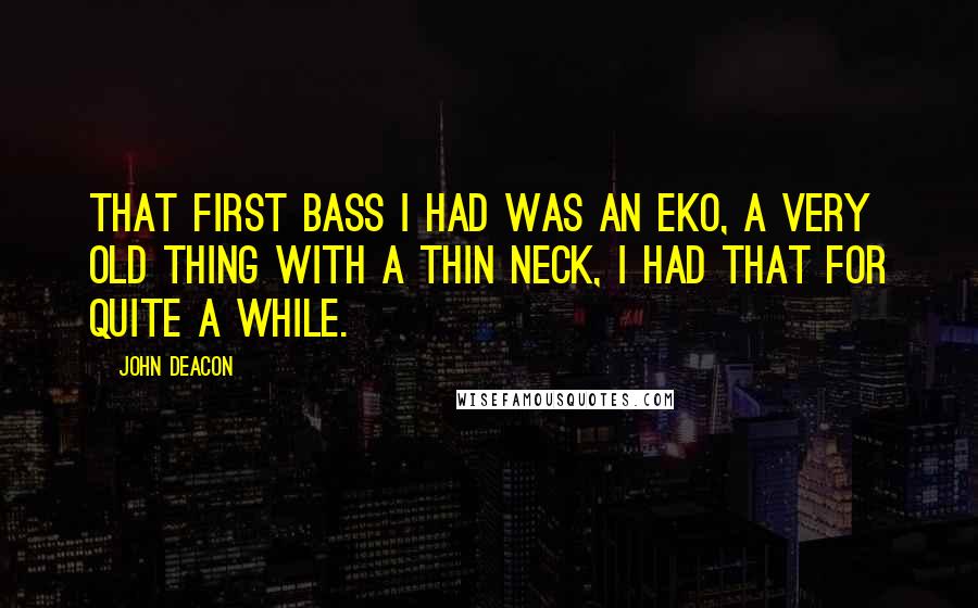 John Deacon Quotes: That first bass I had was an Eko, a very old thing with a thin neck, I had that for quite a while.