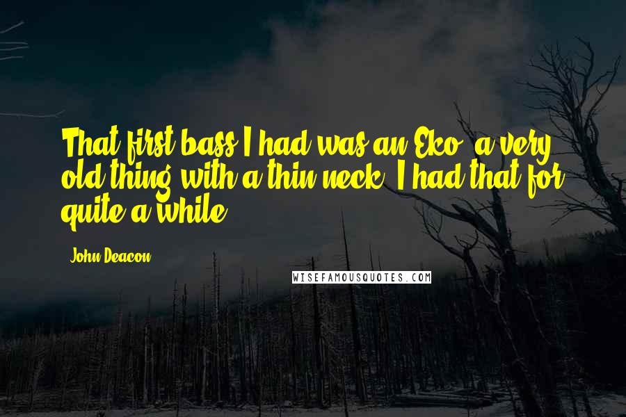 John Deacon Quotes: That first bass I had was an Eko, a very old thing with a thin neck, I had that for quite a while.