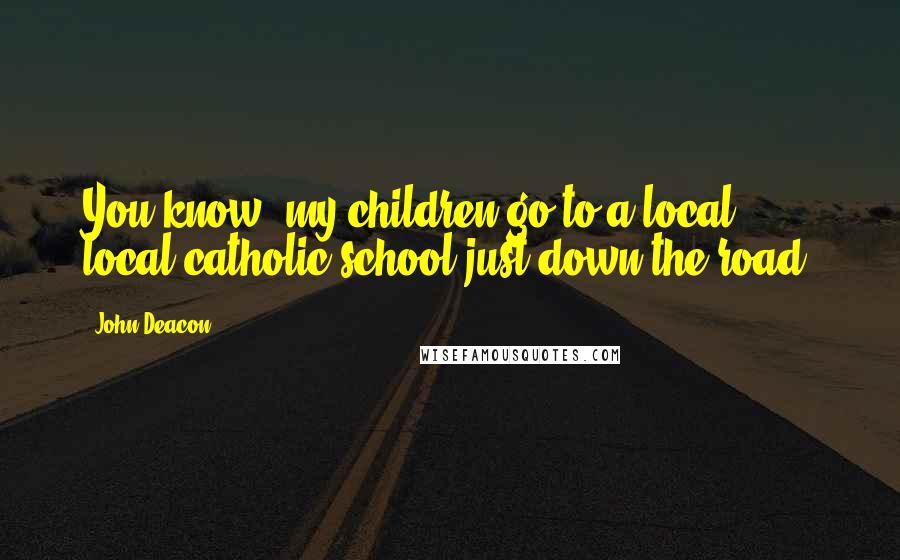 John Deacon Quotes: You know, my children go to a local, local catholic school just down the road.