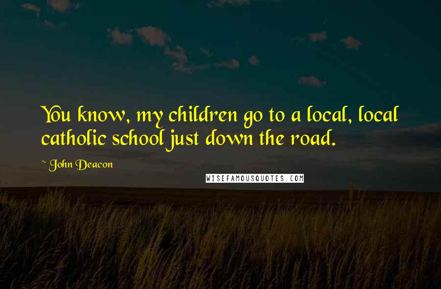 John Deacon Quotes: You know, my children go to a local, local catholic school just down the road.