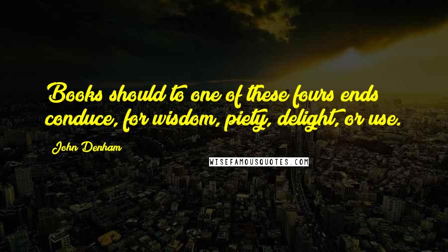 John Denham Quotes: Books should to one of these fours ends conduce, for wisdom, piety, delight, or use.