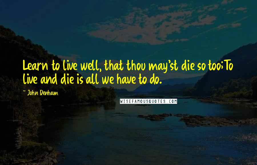 John Denham Quotes: Learn to live well, that thou may'st die so too;To live and die is all we have to do.