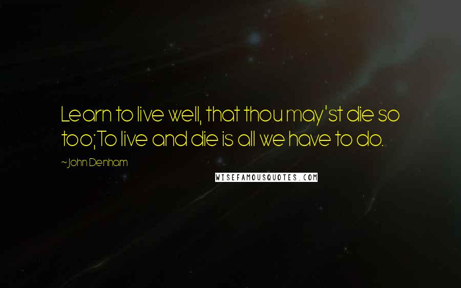 John Denham Quotes: Learn to live well, that thou may'st die so too;To live and die is all we have to do.