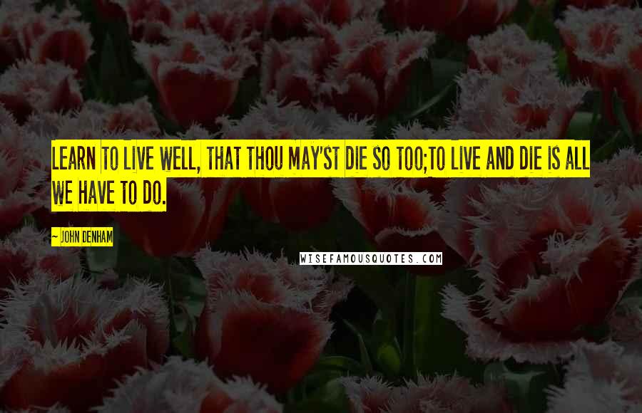 John Denham Quotes: Learn to live well, that thou may'st die so too;To live and die is all we have to do.