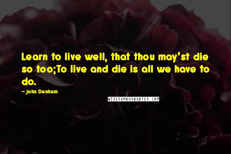 John Denham Quotes: Learn to live well, that thou may'st die so too;To live and die is all we have to do.