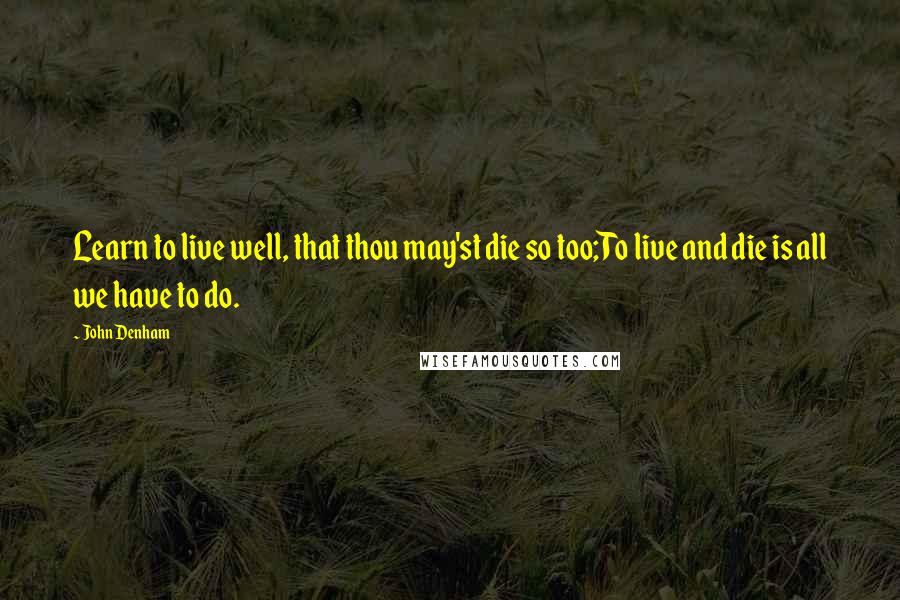 John Denham Quotes: Learn to live well, that thou may'st die so too;To live and die is all we have to do.