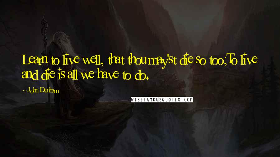 John Denham Quotes: Learn to live well, that thou may'st die so too;To live and die is all we have to do.