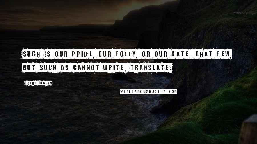 John Denham Quotes: Such is our pride, our folly, or our fate, That few, but such as cannot write, translate.