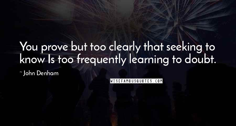 John Denham Quotes: You prove but too clearly that seeking to know Is too frequently learning to doubt.