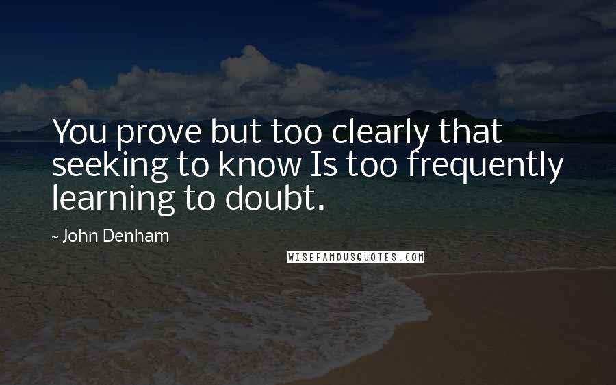 John Denham Quotes: You prove but too clearly that seeking to know Is too frequently learning to doubt.