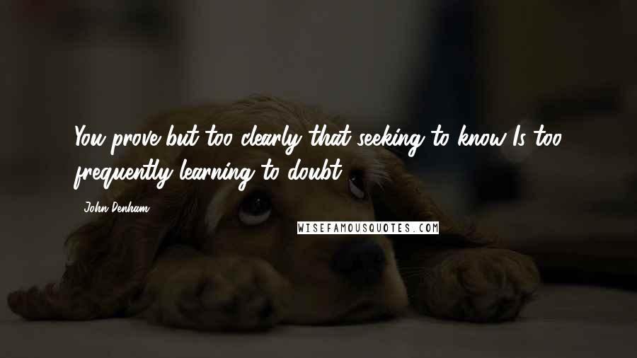 John Denham Quotes: You prove but too clearly that seeking to know Is too frequently learning to doubt.