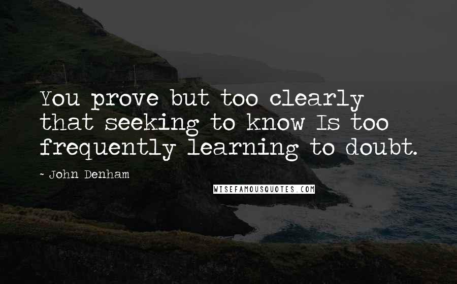 John Denham Quotes: You prove but too clearly that seeking to know Is too frequently learning to doubt.