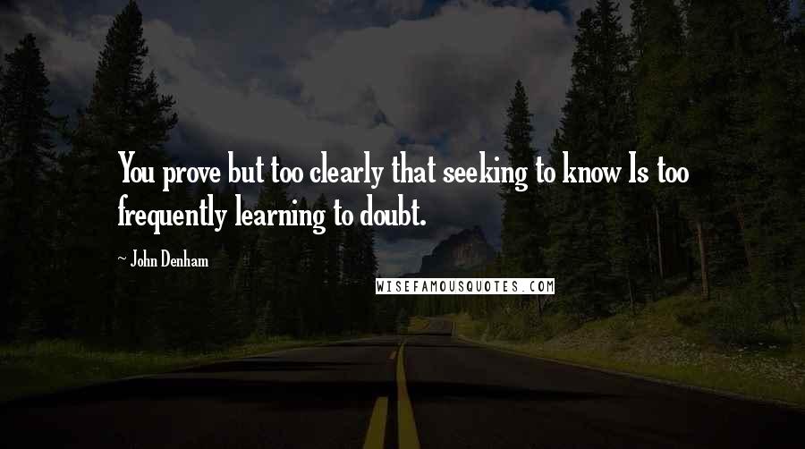 John Denham Quotes: You prove but too clearly that seeking to know Is too frequently learning to doubt.