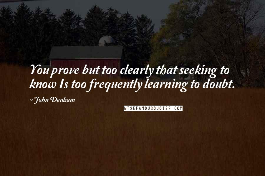 John Denham Quotes: You prove but too clearly that seeking to know Is too frequently learning to doubt.