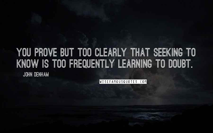 John Denham Quotes: You prove but too clearly that seeking to know Is too frequently learning to doubt.