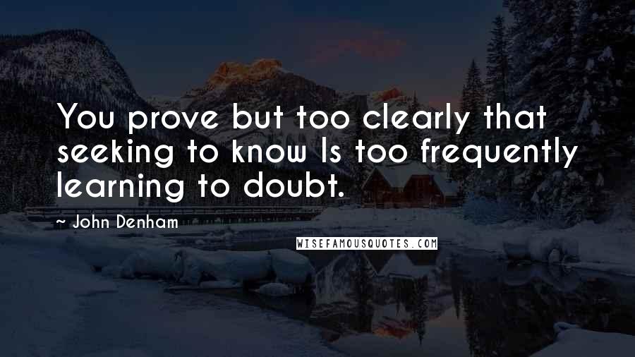 John Denham Quotes: You prove but too clearly that seeking to know Is too frequently learning to doubt.