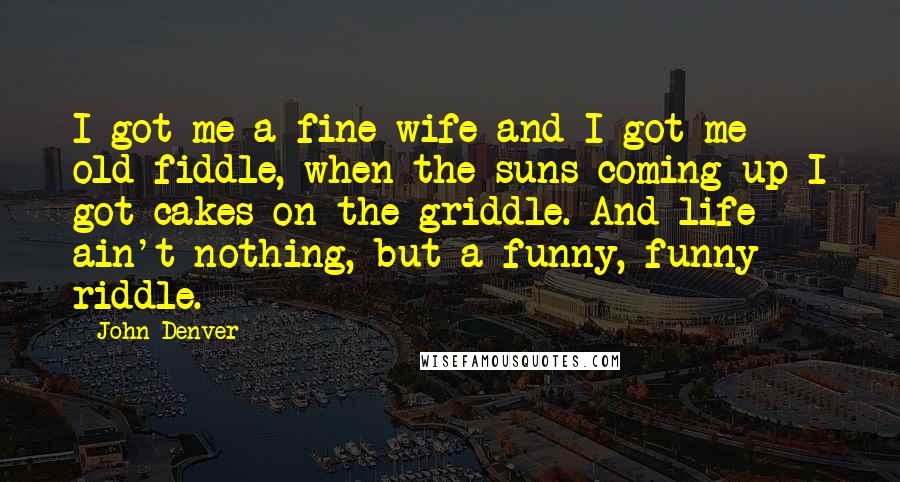 John Denver Quotes: I got me a fine wife and I got me old fiddle, when the suns coming up I got cakes on the griddle. And life ain't nothing, but a funny, funny riddle.