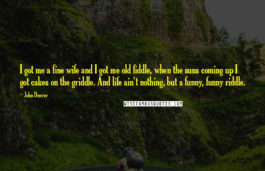 John Denver Quotes: I got me a fine wife and I got me old fiddle, when the suns coming up I got cakes on the griddle. And life ain't nothing, but a funny, funny riddle.