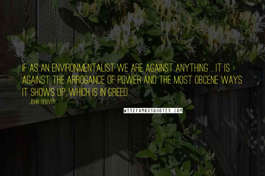 John Denver Quotes: If as an environmentalist we are against anything ... it is against the arrogance of power and the most obcene ways it shows up, which is in greed.