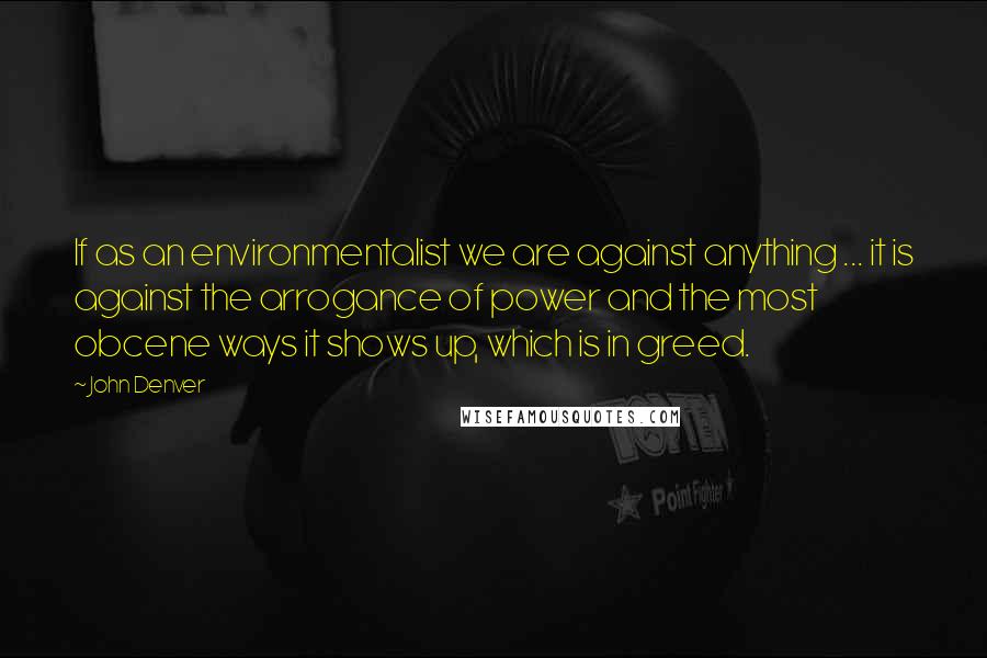 John Denver Quotes: If as an environmentalist we are against anything ... it is against the arrogance of power and the most obcene ways it shows up, which is in greed.