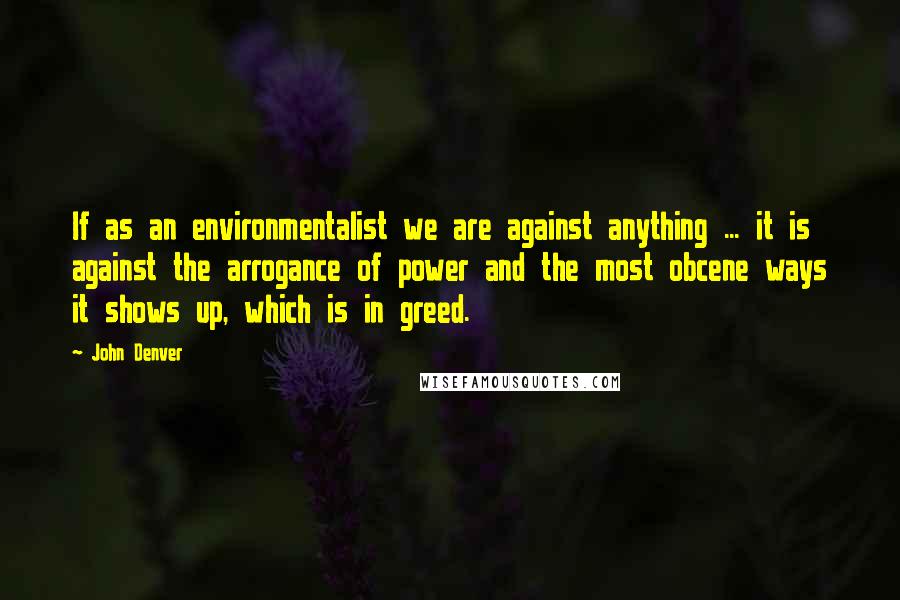 John Denver Quotes: If as an environmentalist we are against anything ... it is against the arrogance of power and the most obcene ways it shows up, which is in greed.