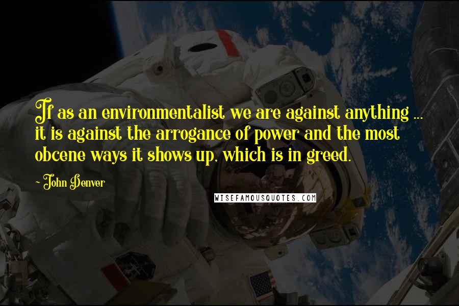 John Denver Quotes: If as an environmentalist we are against anything ... it is against the arrogance of power and the most obcene ways it shows up, which is in greed.