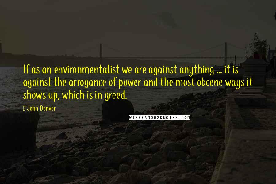 John Denver Quotes: If as an environmentalist we are against anything ... it is against the arrogance of power and the most obcene ways it shows up, which is in greed.