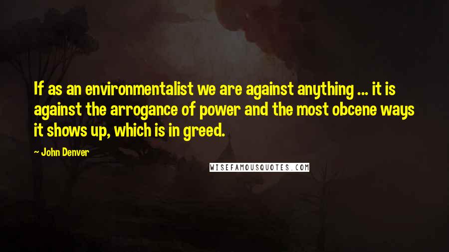 John Denver Quotes: If as an environmentalist we are against anything ... it is against the arrogance of power and the most obcene ways it shows up, which is in greed.