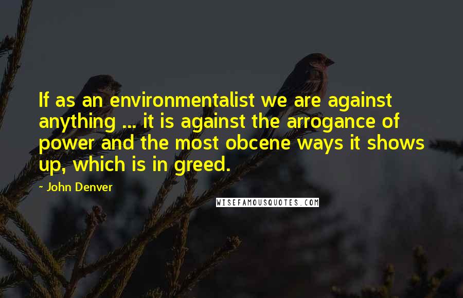 John Denver Quotes: If as an environmentalist we are against anything ... it is against the arrogance of power and the most obcene ways it shows up, which is in greed.