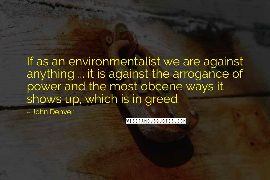 John Denver Quotes: If as an environmentalist we are against anything ... it is against the arrogance of power and the most obcene ways it shows up, which is in greed.