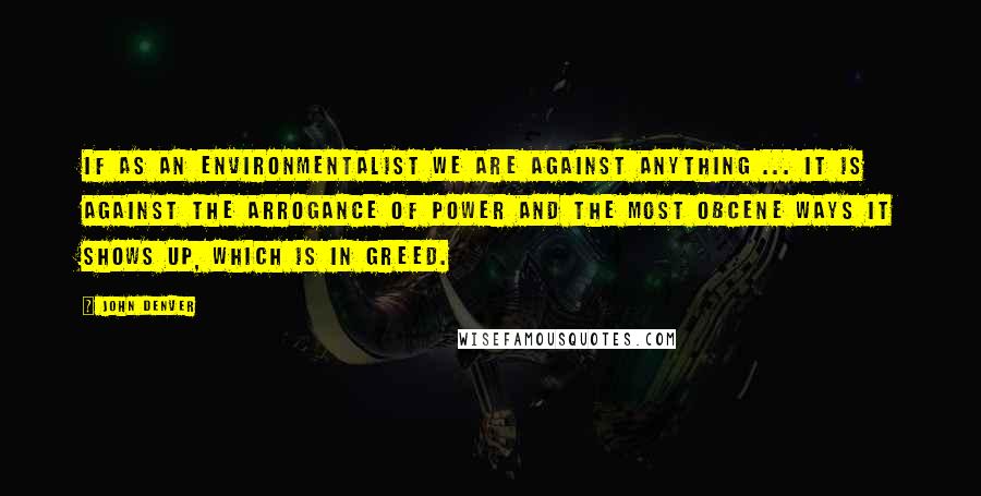 John Denver Quotes: If as an environmentalist we are against anything ... it is against the arrogance of power and the most obcene ways it shows up, which is in greed.