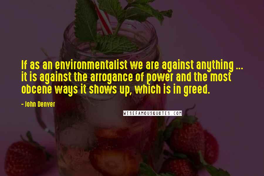 John Denver Quotes: If as an environmentalist we are against anything ... it is against the arrogance of power and the most obcene ways it shows up, which is in greed.