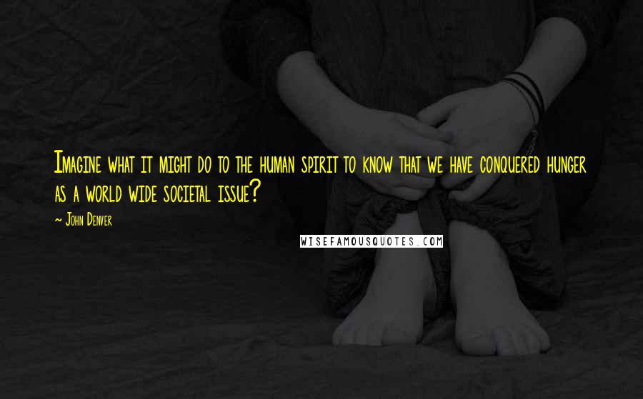 John Denver Quotes: Imagine what it might do to the human spirit to know that we have conquered hunger as a world wide societal issue?