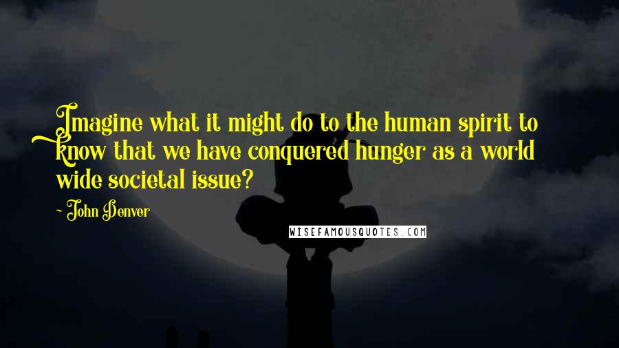 John Denver Quotes: Imagine what it might do to the human spirit to know that we have conquered hunger as a world wide societal issue?