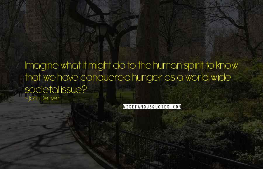 John Denver Quotes: Imagine what it might do to the human spirit to know that we have conquered hunger as a world wide societal issue?