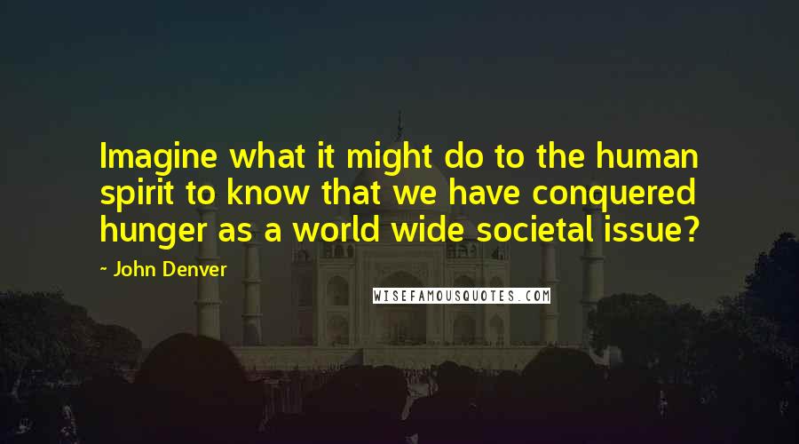 John Denver Quotes: Imagine what it might do to the human spirit to know that we have conquered hunger as a world wide societal issue?