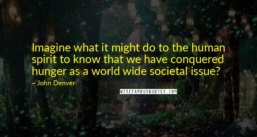 John Denver Quotes: Imagine what it might do to the human spirit to know that we have conquered hunger as a world wide societal issue?