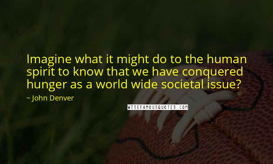 John Denver Quotes: Imagine what it might do to the human spirit to know that we have conquered hunger as a world wide societal issue?