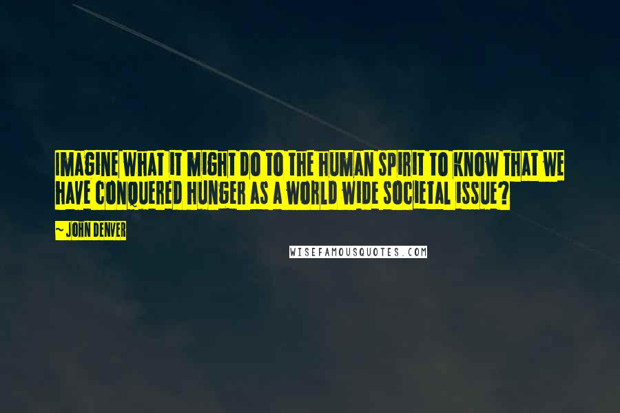 John Denver Quotes: Imagine what it might do to the human spirit to know that we have conquered hunger as a world wide societal issue?