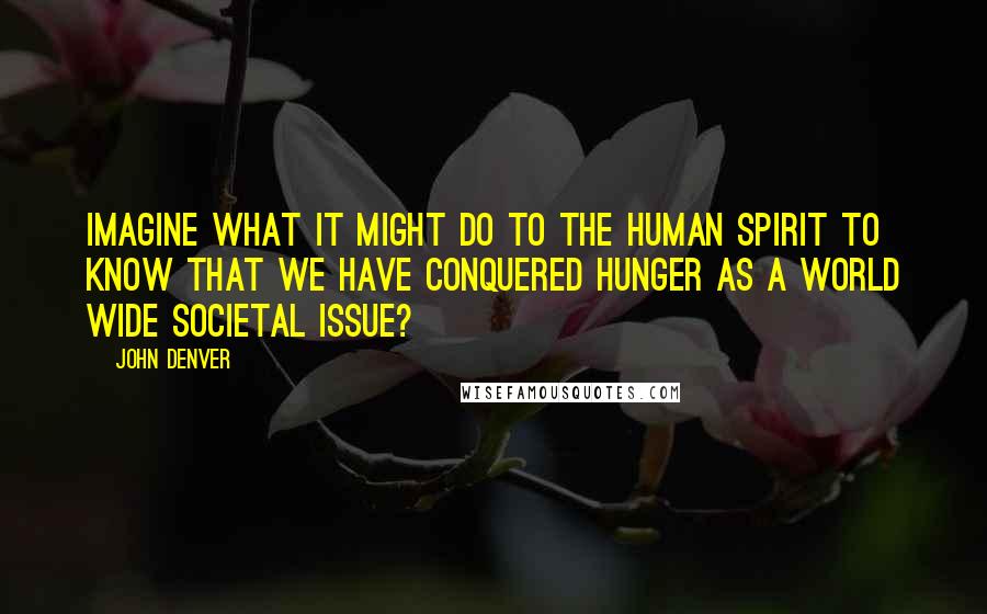 John Denver Quotes: Imagine what it might do to the human spirit to know that we have conquered hunger as a world wide societal issue?