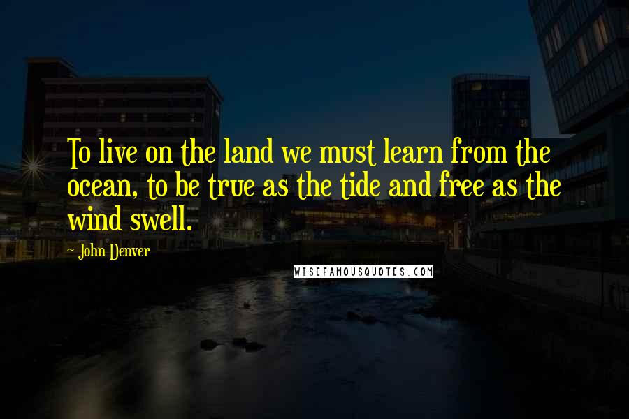 John Denver Quotes: To live on the land we must learn from the ocean, to be true as the tide and free as the wind swell.