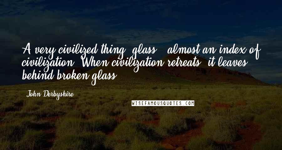 John Derbyshire Quotes: A very civilized thing, glass - almost an index of civilization. When civilization retreats, it leaves behind broken glass.