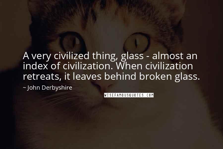 John Derbyshire Quotes: A very civilized thing, glass - almost an index of civilization. When civilization retreats, it leaves behind broken glass.
