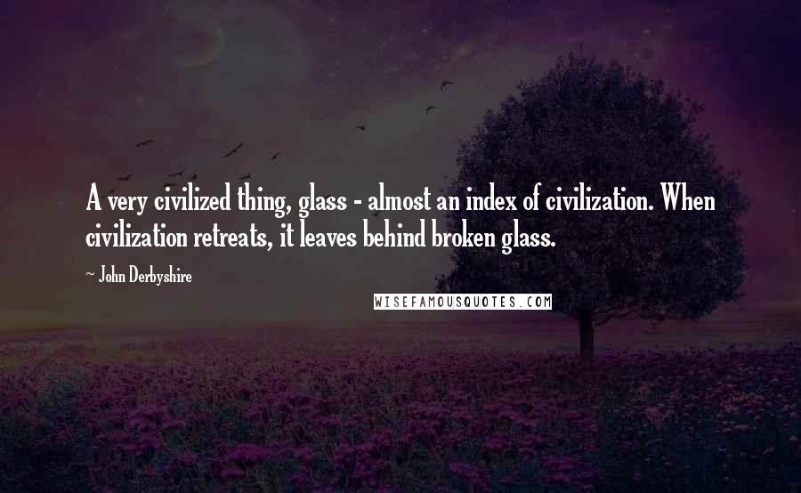 John Derbyshire Quotes: A very civilized thing, glass - almost an index of civilization. When civilization retreats, it leaves behind broken glass.