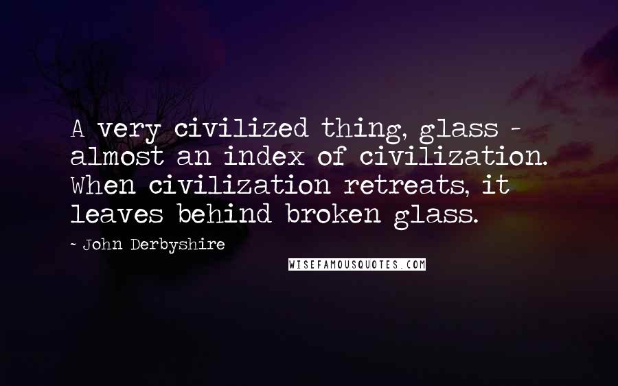 John Derbyshire Quotes: A very civilized thing, glass - almost an index of civilization. When civilization retreats, it leaves behind broken glass.